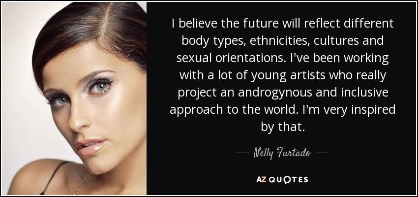 I believe the future will reflect different body types, ethnicities, cultures and sexual orientations. I've been working with a lot of young artists who really project an androgynous and inclusive approach to the world. I'm very inspired by that. - Nelly Furtado