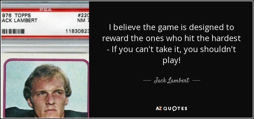 I believe the game is designed to reward the ones who hit the hardest - If you can't take it, you shouldn't play! - Jack Lambert