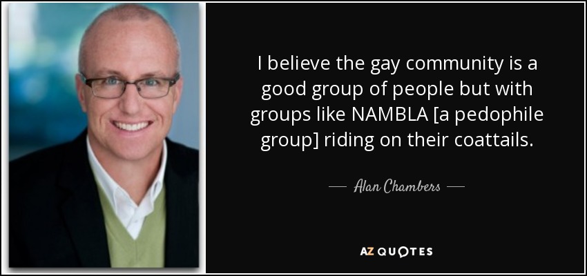 I believe the gay community is a good group of people but with groups like NAMBLA [a pedophile group] riding on their coattails. - Alan Chambers