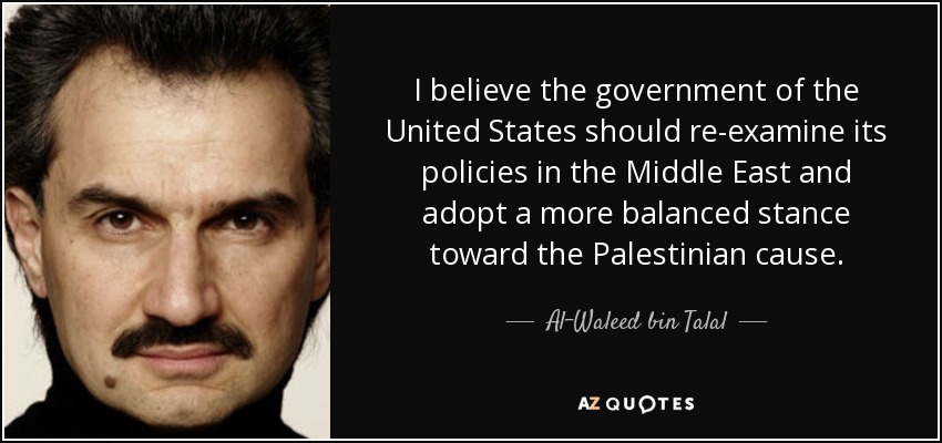 I believe the government of the United States should re-examine its policies in the Middle East and adopt a more balanced stance toward the Palestinian cause. - Al-Waleed bin Talal