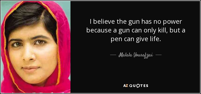 I believe the gun has no power because a gun can only kill, but a pen can give life. - Malala Yousafzai