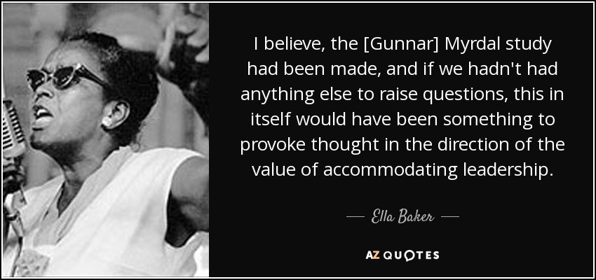 I believe, the [Gunnar] Myrdal study had been made, and if we hadn't had anything else to raise questions, this in itself would have been something to provoke thought in the direction of the value of accommodating leadership. - Ella Baker