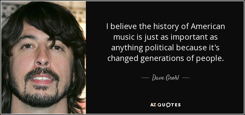 I believe the history of American music is just as important as anything political because it's changed generations of people. - Dave Grohl