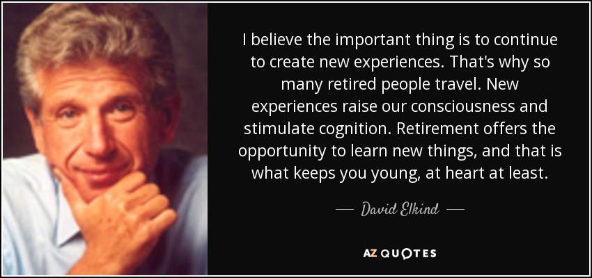 I believe the important thing is to continue to create new experiences. That's why so many retired people travel. New experiences raise our consciousness and stimulate cognition. Retirement offers the opportunity to learn new things, and that is what keeps you young, at heart at least. - David Elkind