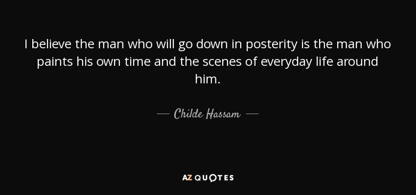 I believe the man who will go down in posterity is the man who paints his own time and the scenes of everyday life around him. - Childe Hassam