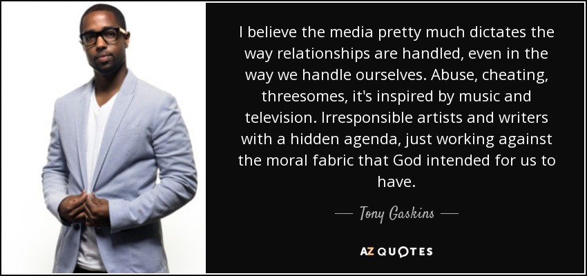 I believe the media pretty much dictates the way relationships are handled, even in the way we handle ourselves. Abuse, cheating, threesomes, it's inspired by music and television. Irresponsible artists and writers with a hidden agenda, just working against the moral fabric that God intended for us to have. - Tony Gaskins