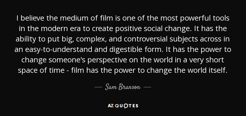 I believe the medium of film is one of the most powerful tools in the modern era to create positive social change. It has the ability to put big, complex, and controversial subjects across in an easy-to-understand and digestible form. It has the power to change someone's perspective on the world in a very short space of time - film has the power to change the world itself. - Sam Branson