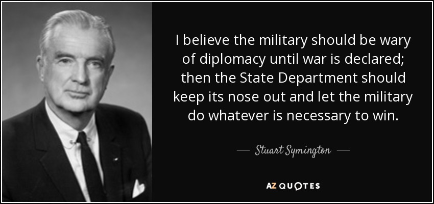 I believe the military should be wary of diplomacy until war is declared; then the State Department should keep its nose out and let the military do whatever is necessary to win. - Stuart Symington