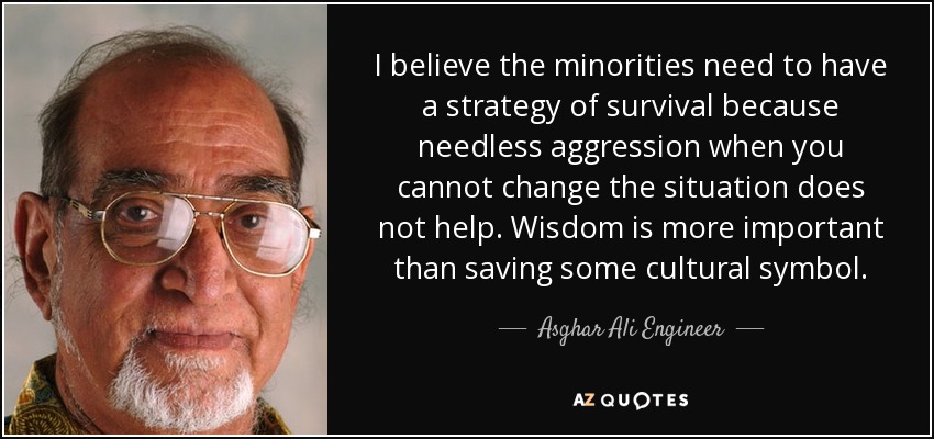 I believe the minorities need to have a strategy of survival because needless aggression when you cannot change the situation does not help. Wisdom is more important than saving some cultural symbol. - Asghar Ali Engineer