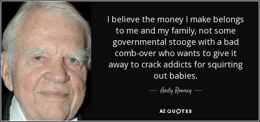 I believe the money I make belongs to me and my family, not some governmental stooge with a bad comb-over who wants to give it away to crack addicts for squirting out babies. - Andy Rooney
