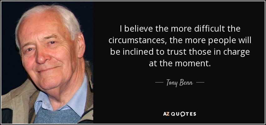 I believe the more difficult the circumstances, the more people will be inclined to trust those in charge at the moment. - Tony Benn
