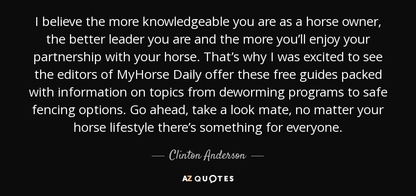 I believe the more knowledgeable you are as a horse owner, the better leader you are and the more you’ll enjoy your partnership with your horse. That’s why I was excited to see the editors of MyHorse Daily offer these free guides packed with information on topics from deworming programs to safe fencing options. Go ahead, take a look mate, no matter your horse lifestyle there’s something for everyone. - Clinton Anderson