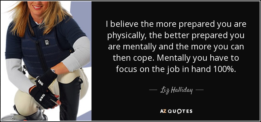 I believe the more prepared you are physically, the better prepared you are mentally and the more you can then cope. Mentally you have to focus on the job in hand 100%. - Liz Halliday