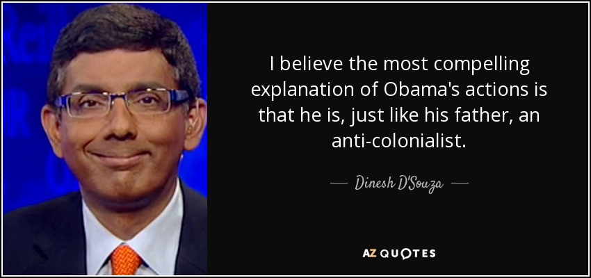 I believe the most compelling explanation of Obama's actions is that he is, just like his father, an anti-colonialist. - Dinesh D'Souza