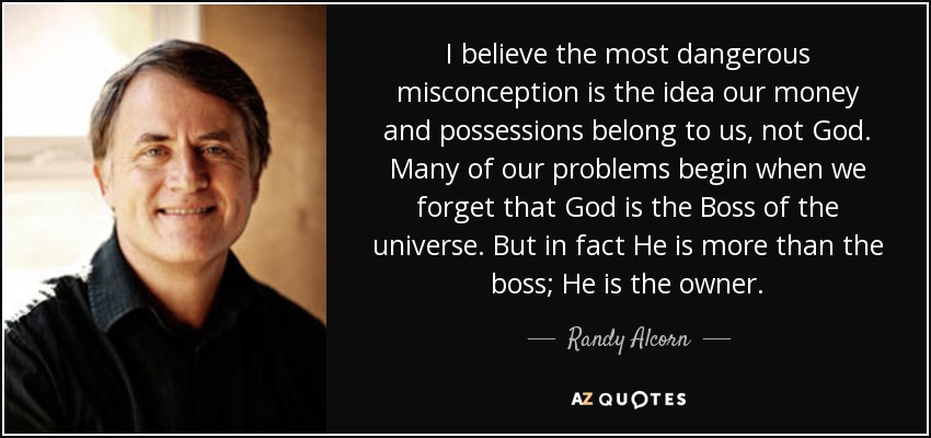 I believe the most dangerous misconception is the idea our money and possessions belong to us, not God. Many of our problems begin when we forget that God is the Boss of the universe. But in fact He is more than the boss; He is the owner. - Randy Alcorn