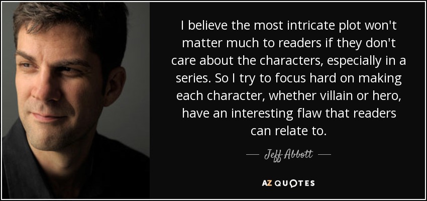 I believe the most intricate plot won't matter much to readers if they don't care about the characters, especially in a series. So I try to focus hard on making each character, whether villain or hero, have an interesting flaw that readers can relate to. - Jeff Abbott