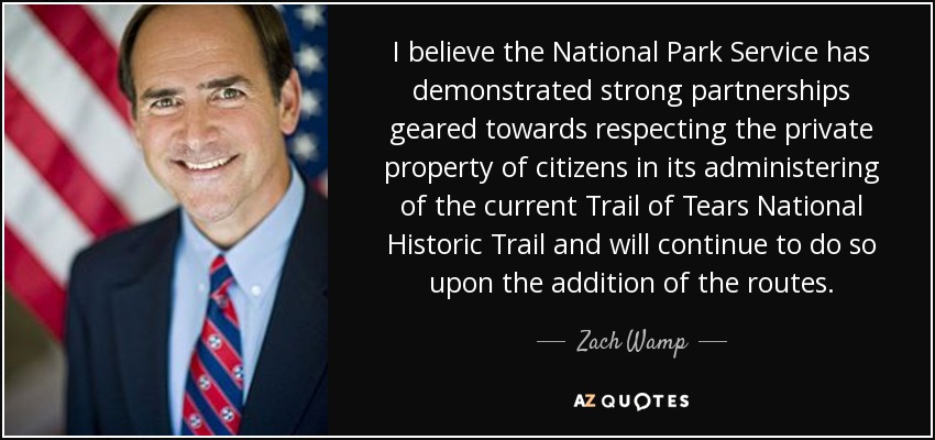 I believe the National Park Service has demonstrated strong partnerships geared towards respecting the private property of citizens in its administering of the current Trail of Tears National Historic Trail and will continue to do so upon the addition of the routes. - Zach Wamp