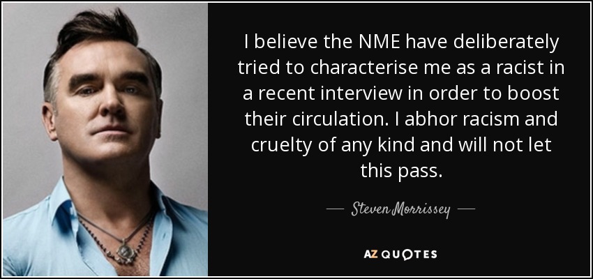 I believe the NME have deliberately tried to characterise me as a racist in a recent interview in order to boost their circulation. I abhor racism and cruelty of any kind and will not let this pass. - Steven Morrissey