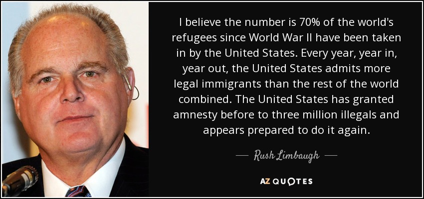 I believe the number is 70% of the world's refugees since World War II have been taken in by the United States. Every year, year in, year out, the United States admits more legal immigrants than the rest of the world combined. The United States has granted amnesty before to three million illegals and appears prepared to do it again. - Rush Limbaugh