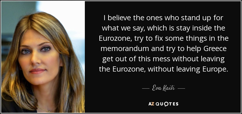 I believe the ones who stand up for what we say, which is stay inside the Eurozone, try to fix some things in the memorandum and try to help Greece get out of this mess without leaving the Eurozone, without leaving Europe. - Eva Kaili