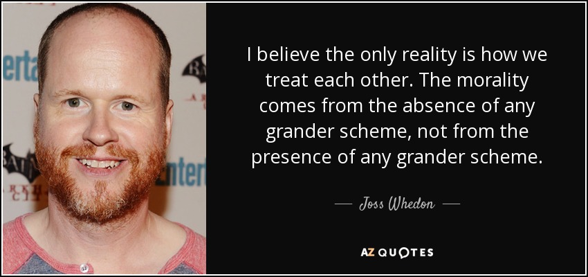 I believe the only reality is how we treat each other. The morality comes from the absence of any grander scheme, not from the presence of any grander scheme. - Joss Whedon