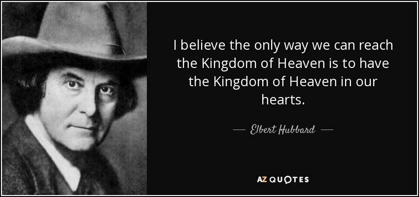I believe the only way we can reach the Kingdom of Heaven is to have the Kingdom of Heaven in our hearts. - Elbert Hubbard