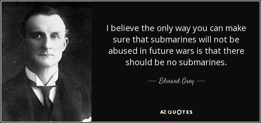 I believe the only way you can make sure that submarines will not be abused in future wars is that there should be no submarines. - Edward Grey, 1st Viscount Grey of Fallodon