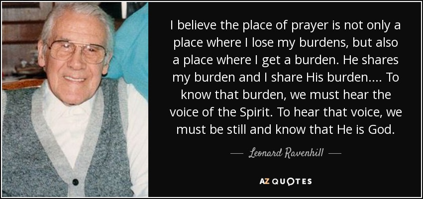 I believe the place of prayer is not only a place where I lose my burdens, but also a place where I get a burden. He shares my burden and I share His burden. ... To know that burden, we must hear the voice of the Spirit. To hear that voice, we must be still and know that He is God. - Leonard Ravenhill