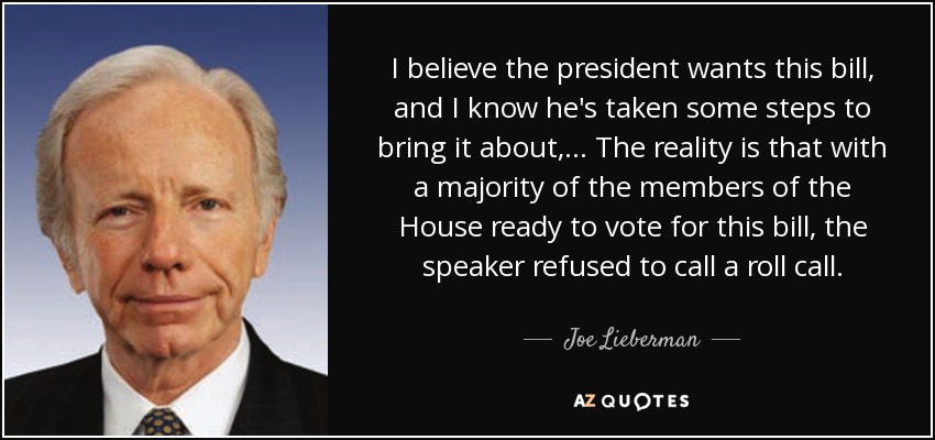 I believe the president wants this bill, and I know he's taken some steps to bring it about, ... The reality is that with a majority of the members of the House ready to vote for this bill, the speaker refused to call a roll call. - Joe Lieberman