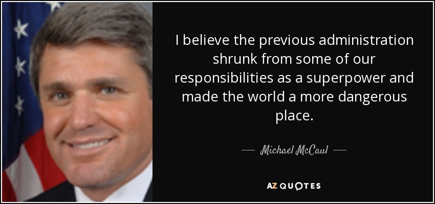 I believe the previous administration shrunk from some of our responsibilities as a superpower and made the world a more dangerous place. - Michael McCaul
