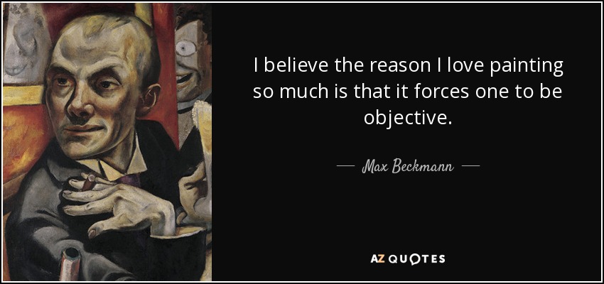 I believe the reason I love painting so much is that it forces one to be objective. - Max Beckmann