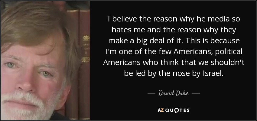 I believe the reason why he media so hates me and the reason why they make a big deal of it. This is because I'm one of the few Americans, political Americans who think that we shouldn't be led by the nose by Israel. - David Duke