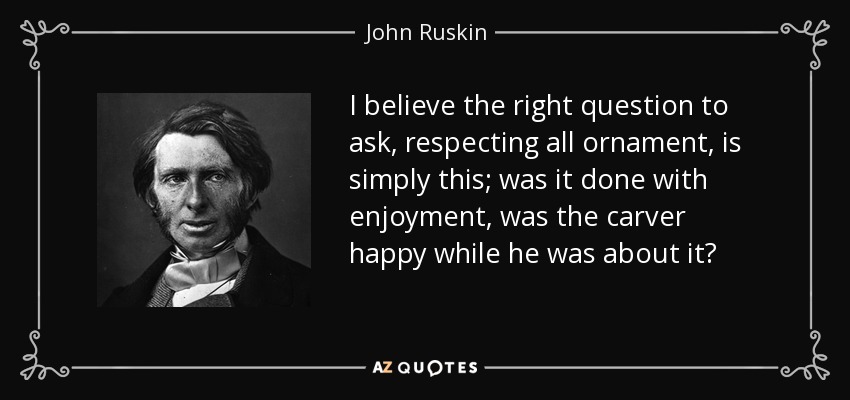 I believe the right question to ask, respecting all ornament, is simply this; was it done with enjoyment, was the carver happy while he was about it? - John Ruskin