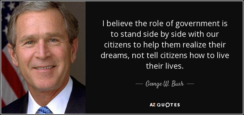 I believe the role of government is to stand side by side with our citizens to help them realize their dreams, not tell citizens how to live their lives. - George W. Bush