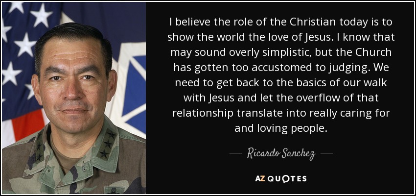 I believe the role of the Christian today is to show the world the love of Jesus. I know that may sound overly simplistic, but the Church has gotten too accustomed to judging. We need to get back to the basics of our walk with Jesus and let the overflow of that relationship translate into really caring for and loving people. - Ricardo Sanchez