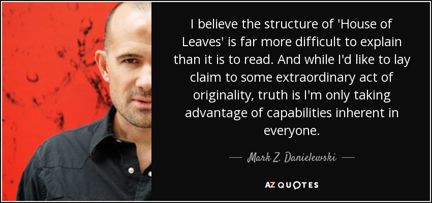 I believe the structure of 'House of Leaves' is far more difficult to explain than it is to read. And while I'd like to lay claim to some extraordinary act of originality, truth is I'm only taking advantage of capabilities inherent in everyone. - Mark Z. Danielewski