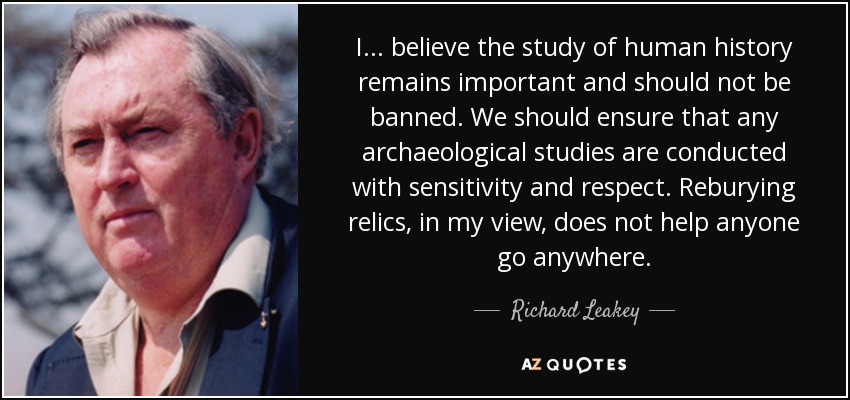 I ... believe the study of human history remains important and should not be banned. We should ensure that any archaeological studies are conducted with sensitivity and respect. Reburying relics, in my view, does not help anyone go anywhere. - Richard Leakey