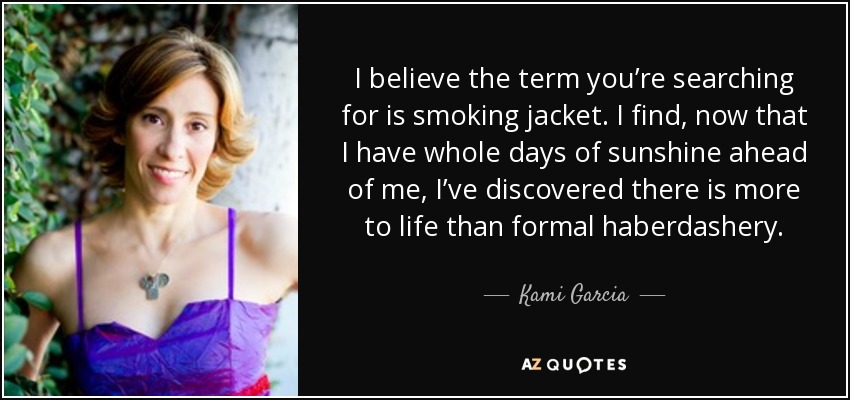 I believe the term you’re searching for is smoking jacket. I find, now that I have whole days of sunshine ahead of me, I’ve discovered there is more to life than formal haberdashery. - Kami Garcia