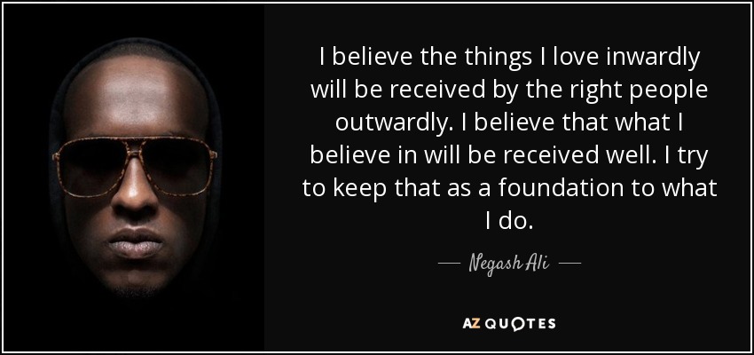 I believe the things I love inwardly will be received by the right people outwardly. I believe that what I believe in will be received well. I try to keep that as a foundation to what I do. - Negash Ali