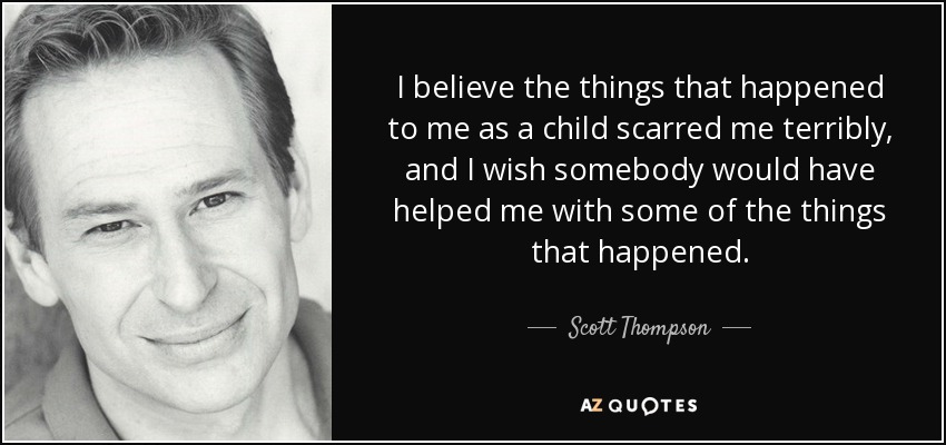 I believe the things that happened to me as a child scarred me terribly, and I wish somebody would have helped me with some of the things that happened. - Scott Thompson