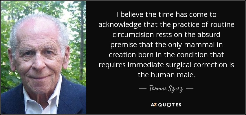 I believe the time has come to acknowledge that the practice of routine circumcision rests on the absurd premise that the only mammal in creation born in the condition that requires immediate surgical correction is the human male. - Thomas Szasz