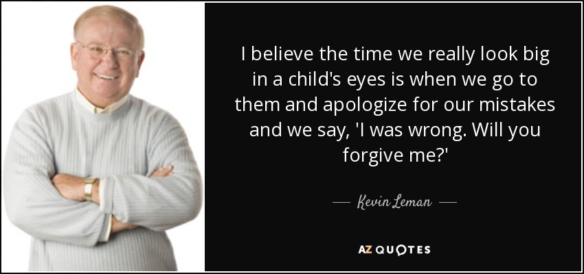I believe the time we really look big in a child's eyes is when we go to them and apologize for our mistakes and we say, 'I was wrong. Will you forgive me?' - Kevin Leman