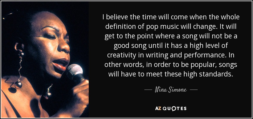 I believe the time will come when the whole definition of pop music will change. It will get to the point where a song will not be a good song until it has a high level of creativity in writing and performance. In other words, in order to be popular, songs will have to meet these high standards. - Nina Simone