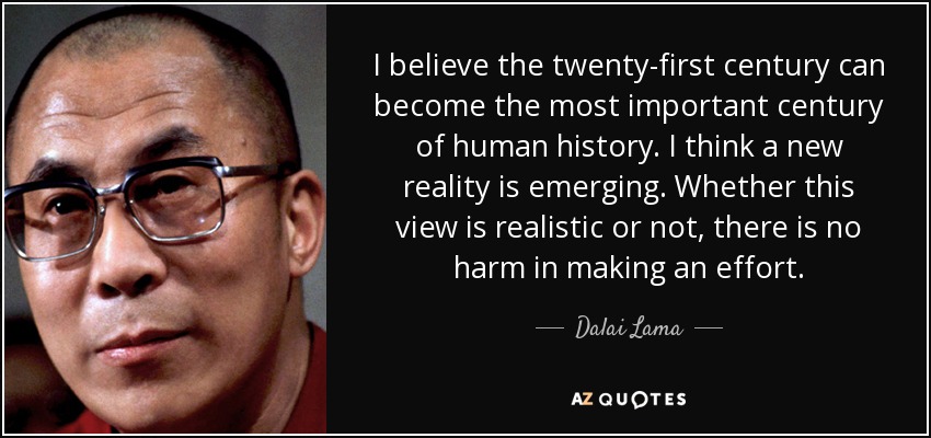I believe the twenty-first century can become the most important century of human history. I think a new reality is emerging. Whether this view is realistic or not, there is no harm in making an effort. - Dalai Lama