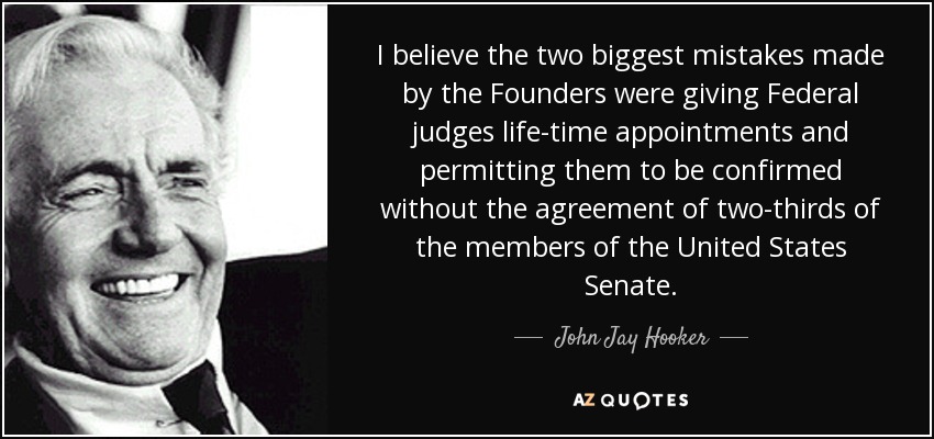 I believe the two biggest mistakes made by the Founders were giving Federal judges life-time appointments and permitting them to be confirmed without the agreement of two-thirds of the members of the United States Senate. - John Jay Hooker