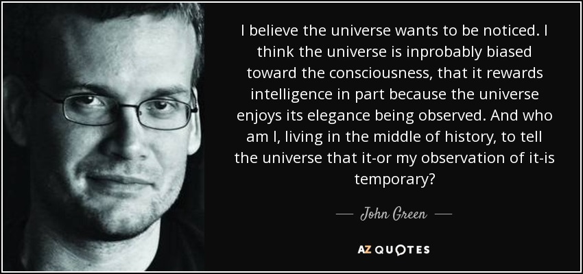 I believe the universe wants to be noticed. I think the universe is inprobably biased toward the consciousness, that it rewards intelligence in part because the universe enjoys its elegance being observed. And who am I, living in the middle of history, to tell the universe that it-or my observation of it-is temporary? - John Green