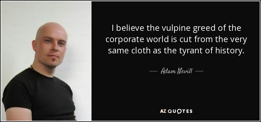 I believe the vulpine greed of the corporate world is cut from the very same cloth as the tyrant of history. - Adam Nevill