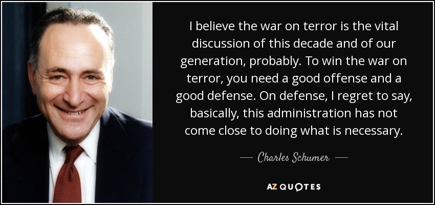 I believe the war on terror is the vital discussion of this decade and of our generation, probably. To win the war on terror, you need a good offense and a good defense. On defense, I regret to say, basically, this administration has not come close to doing what is necessary. - Charles Schumer