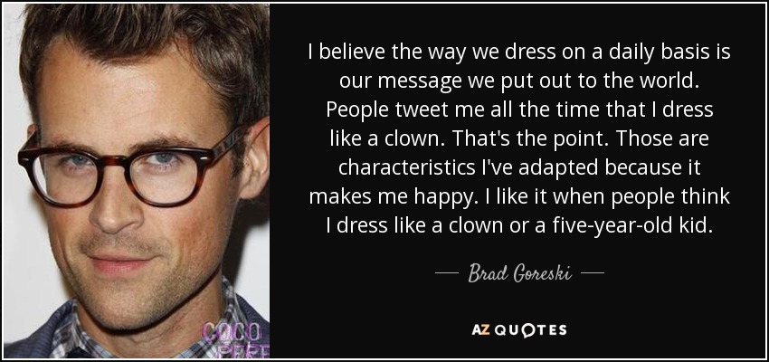 I believe the way we dress on a daily basis is our message we put out to the world. People tweet me all the time that I dress like a clown. That's the point. Those are characteristics I've adapted because it makes me happy. I like it when people think I dress like a clown or a five-year-old kid. - Brad Goreski