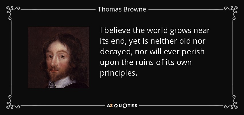 I believe the world grows near its end, yet is neither old nor decayed, nor will ever perish upon the ruins of its own principles. - Thomas Browne